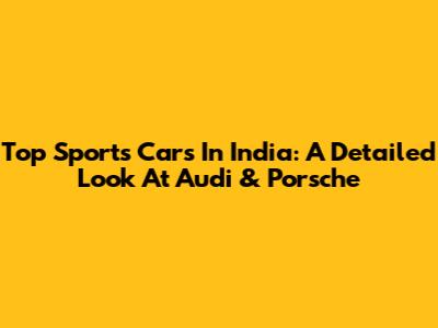 Top Sports Cars In India: A Detailed Look At Audi & Porsche