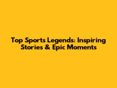 Top Sports Legends: Inspiring Stories & Epic Moments