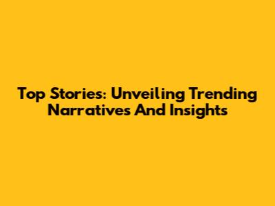 Top Stories: Unveiling Trending Narratives And Insights