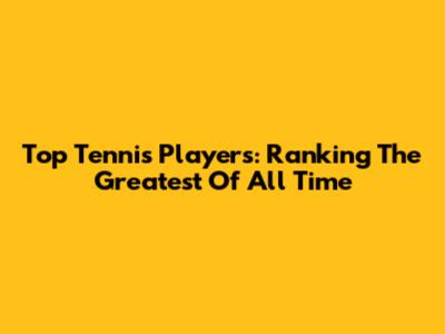 Top Tennis Players: Ranking The Greatest Of All Time