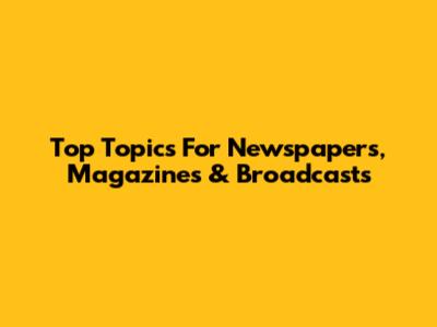 Top Topics For Newspapers, Magazines & Broadcasts