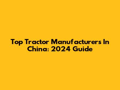 Top Tractor Manufacturers In China: 2024 Guide