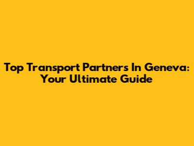 Top Transport Partners In Geneva: Your Ultimate Guide