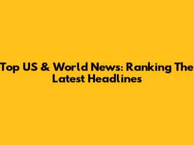 Top US & World News: Ranking The Latest Headlines