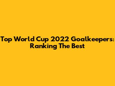 Top World Cup 2022 Goalkeepers: Ranking The Best