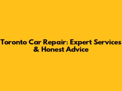 Toronto Car Repair: Expert Services & Honest Advice