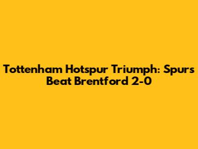 Tottenham Hotspur Triumph: Spurs Beat Brentford 2-0