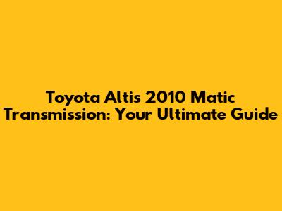 Toyota Altis 2010 Matic Transmission: Your Ultimate Guide