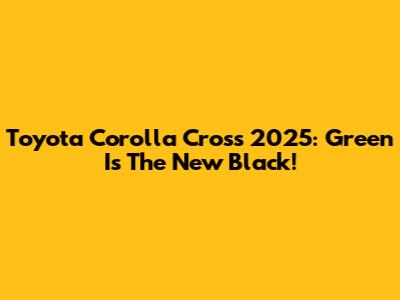 Toyota Corolla Cross 2025: Green Is The New Black!