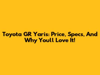 Toyota GR Yaris: Price, Specs, And Why You'll Love It!
