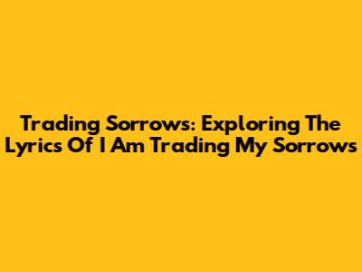 Trading Sorrows: Exploring The Lyrics Of I Am Trading My Sorrows