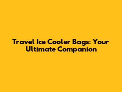 Travel Ice Cooler Bags: Your Ultimate Companion