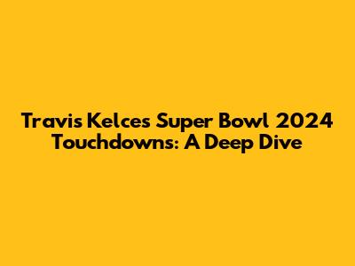 Travis Kelce's Super Bowl 2024 Touchdowns: A Deep Dive