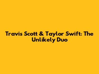 Travis Scott & Taylor Swift: The Unlikely Duo