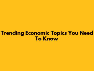 Trending Economic Topics You Need To Know