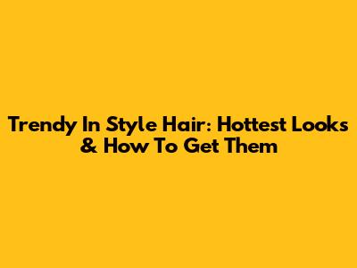 Trendy In Style Hair: Hottest Looks & How To Get Them