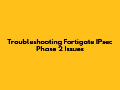 Troubleshooting Fortigate IPsec Phase 2 Issues