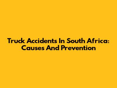 Truck Accidents In South Africa: Causes And Prevention