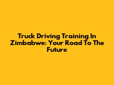 Truck Driving Training In Zimbabwe: Your Road To The Future