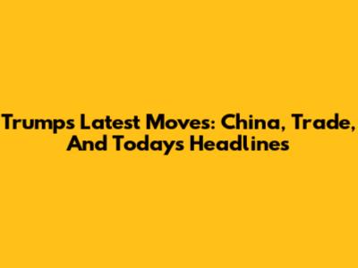 Trump's Latest Moves: China, Trade, And Today's Headlines