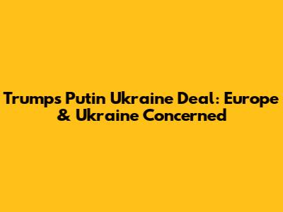 Trump's Putin Ukraine Deal: Europe & Ukraine Concerned