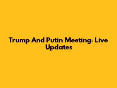Trump And Putin Meeting: Live Updates