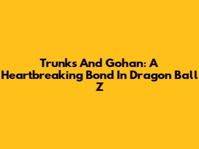 Trunks And Gohan: A Heartbreaking Bond In Dragon Ball Z