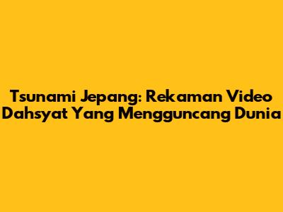 Tsunami Jepang: Rekaman Video Dahsyat Yang Mengguncang Dunia