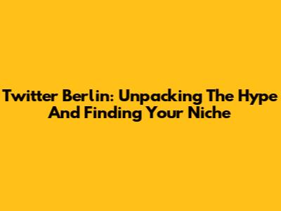 Twitter Berlin: Unpacking The Hype And Finding Your Niche