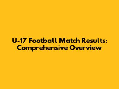 U-17 Football Match Results: Comprehensive Overview