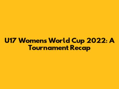 U17 Women's World Cup 2022: A Tournament Recap