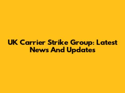 UK Carrier Strike Group: Latest News And Updates