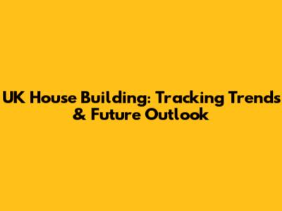 UK House Building: Tracking Trends & Future Outlook