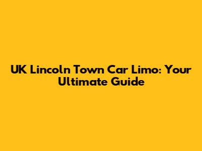 UK Lincoln Town Car Limo: Your Ultimate Guide