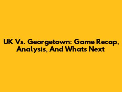 UK Vs. Georgetown: Game Recap, Analysis, And What's Next