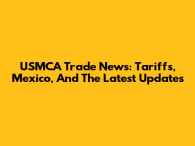 USMCA Trade News: Tariffs, Mexico, And The Latest Updates
