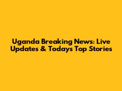 Uganda Breaking News: Live Updates & Today's Top Stories