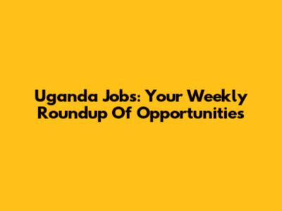 Uganda Jobs: Your Weekly Roundup Of Opportunities
