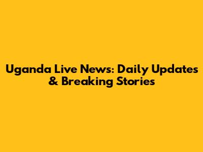 Uganda Live News: Daily Updates & Breaking Stories