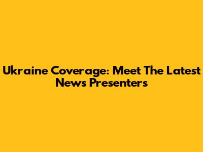 Ukraine Coverage: Meet The Latest News Presenters