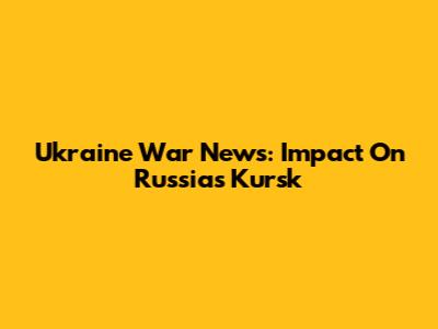 Ukraine War News: Impact On Russia's Kursk