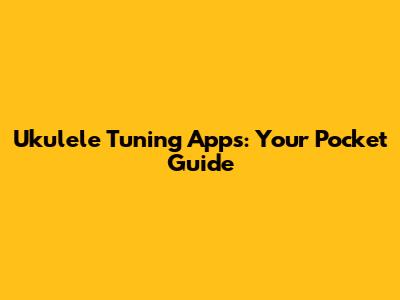 Ukulele Tuning Apps: Your Pocket Guide