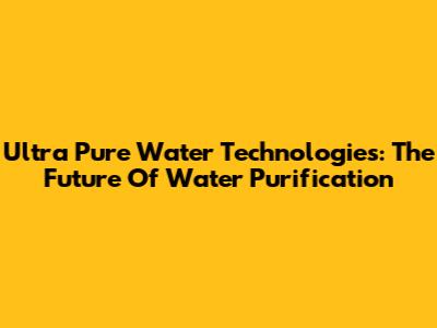 Ultra Pure Water Technologies: The Future Of Water Purification