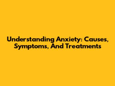 Understanding Anxiety: Causes, Symptoms, And Treatments