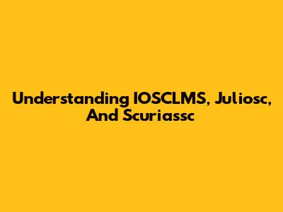 Understanding IOSCLMS, Juliosc, And Scuriassc