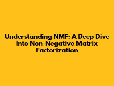 Understanding NMF: A Deep Dive Into Non-Negative Matrix Factorization