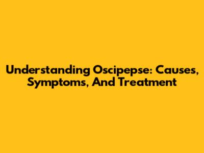 Understanding Oscipepse: Causes, Symptoms, And Treatment