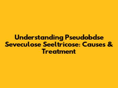 Understanding Pseudobdse Seveculose Seeltricose: Causes & Treatment