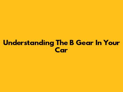 Understanding The 'B' Gear In Your Car