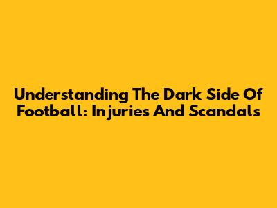 Understanding The Dark Side Of Football: Injuries And Scandals